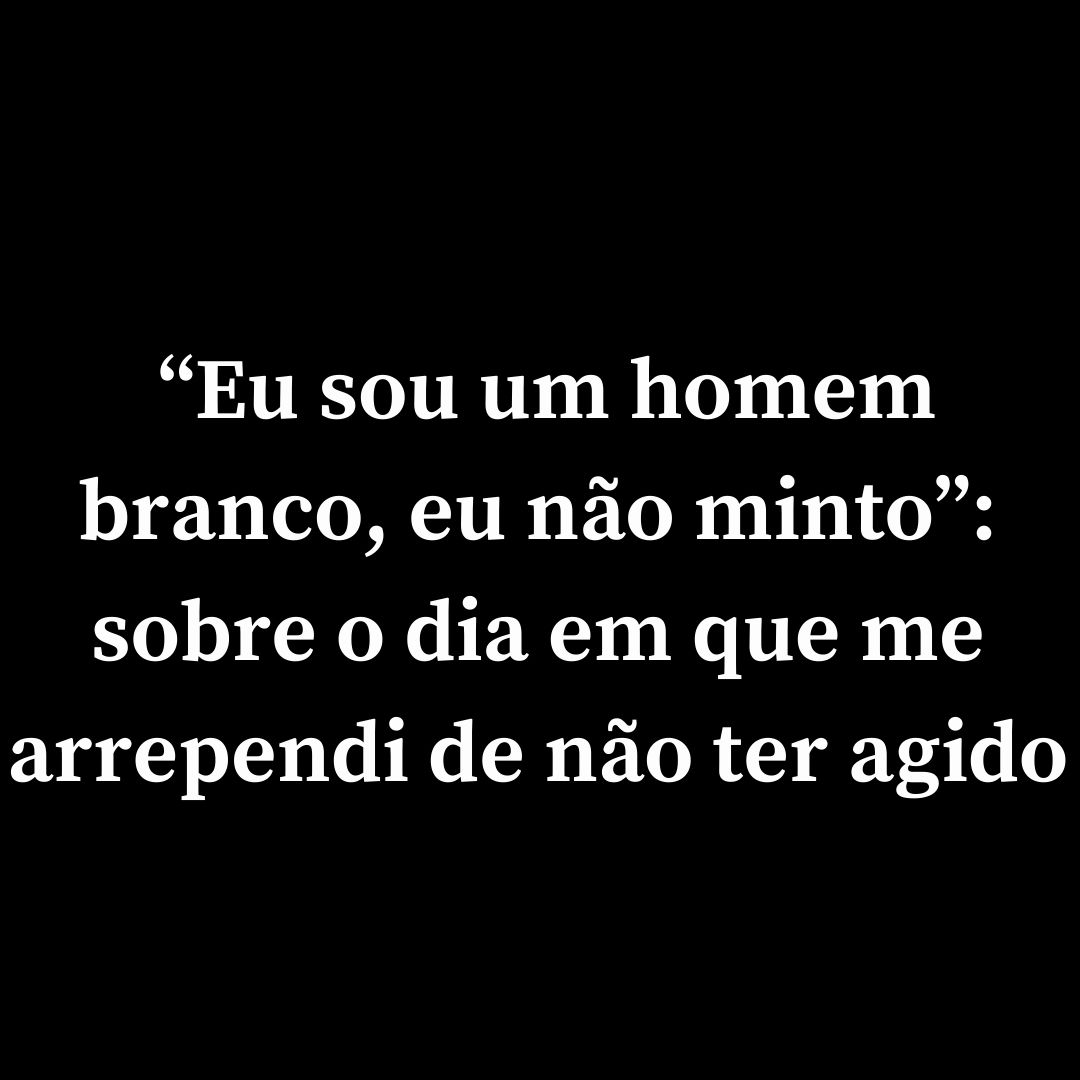 “Eu sou um homem branco, eu não minto”: sobre o dia em que me arrependi de não ter agido